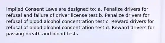 Implied Consent Laws are designed to: a. Penalize drivers for refusal and failure of driver license test b. Penalize drivers for refusal of blood alcohol concentration test c. Reward drivers for refusal of blood alcohol concentration test d. Reward drivers for passing breath and blood tests