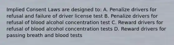 Implied Consent Laws are designed to: A. Penalize drivers for refusal and failure of driver license test B. Penalize drivers for refusal of blood alcohol concentration test C. Reward drivers for refusal of blood alcohol concentration tests D. Reward drivers for passing breath and blood tests