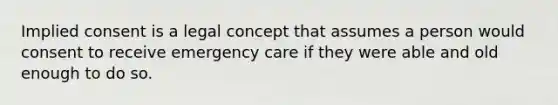 Implied consent is a legal concept that assumes a person would consent to receive emergency care if they were able and old enough to do so.