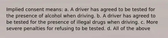 Implied consent means: a. A driver has agreed to be tested for the presence of alcohol when driving. b. A driver has agreed to be tested for the presence of illegal drugs when driving. c. More severe penalties for refusing to be tested. d. All of the above