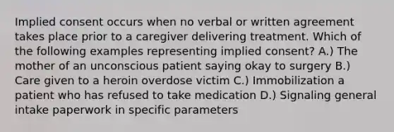 Implied consent occurs when no verbal or written agreement takes place prior to a caregiver delivering treatment. Which of the following examples representing implied consent? A.) The mother of an unconscious patient saying okay to surgery B.) Care given to a heroin overdose victim C.) Immobilization a patient who has refused to take medication D.) Signaling general intake paperwork in specific parameters