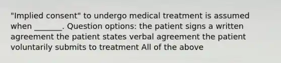 "Implied consent" to undergo medical treatment is assumed when _______. Question options: the patient signs a written agreement the patient states verbal agreement the patient voluntarily submits to treatment All of the above