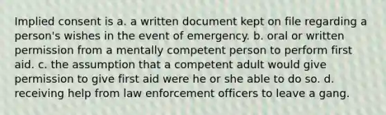 Implied consent is a. a written document kept on file regarding a person's wishes in the event of emergency. b. oral or written permission from a mentally competent person to perform first aid. c. the assumption that a competent adult would give permission to give first aid were he or she able to do so. d. receiving help from law enforcement officers to leave a gang.