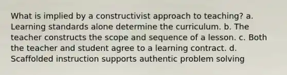 What is implied by a constructivist approach to teaching? a. Learning standards alone determine the curriculum. b. The teacher constructs the scope and sequence of a lesson. c. Both the teacher and student agree to a learning contract. d. Scaffolded instruction supports authentic problem solving