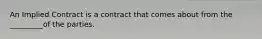 An Implied Contract is a contract that comes about from the _________of the parties.