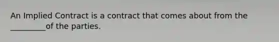 An Implied Contract is a contract that comes about from the _________of the parties.