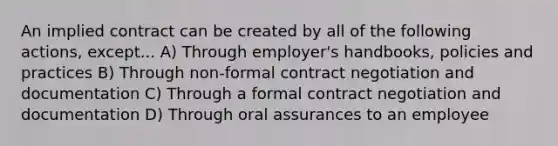 An implied contract can be created by all of the following actions, except... A) Through employer's handbooks, policies and practices B) Through non-formal contract negotiation and documentation C) Through a formal contract negotiation and documentation D) Through oral assurances to an employee