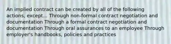 An implied contract can be created by all of the following actions, except... Through non-formal contract negotiation and documentation Through a formal contract negotiation and documentation Through oral assurances to an employee Through employer's handbooks, policies and practices