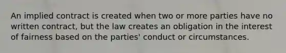 An implied contract is created when two or more parties have no written contract, but the law creates an obligation in the interest of fairness based on the parties' conduct or circumstances.