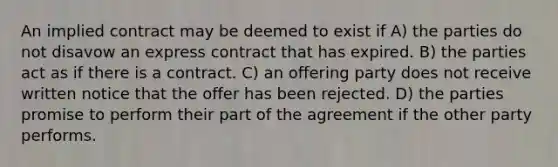 An implied contract may be deemed to exist if A) the parties do not disavow an express contract that has expired. B) the parties act as if there is a contract. C) an offering party does not receive written notice that the offer has been rejected. D) the parties promise to perform their part of the agreement if the other party performs.