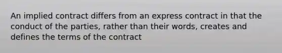 An implied contract differs from an express contract in that the conduct of the parties, rather than their words, creates and defines the terms of the contract