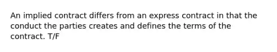An implied contract differs from an express contract in that the conduct the parties creates and defines the terms of the contract. T/F