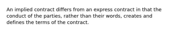 An implied contract differs from an express contract in that the conduct of the parties, rather than their words, creates and defines the terms of the contract.