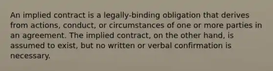 An implied contract is a legally-binding obligation that derives from actions, conduct, or circumstances of one or more parties in an agreement. The implied contract, on the other hand, is assumed to exist, but no written or verbal confirmation is necessary.