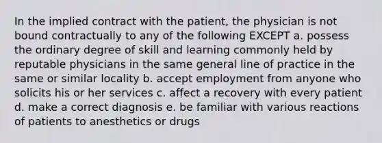 In the implied contract with the patient, the physician is not bound contractually to any of the following EXCEPT a. possess the ordinary degree of skill and learning commonly held by reputable physicians in the same general line of practice in the same or similar locality b. accept employment from anyone who solicits his or her services c. affect a recovery with every patient d. make a correct diagnosis e. be familiar with various reactions of patients to anesthetics or drugs