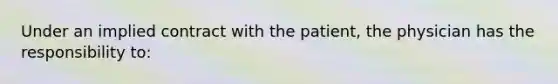 Under an implied contract with the patient, the physician has the responsibility to: