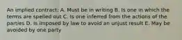 An implied contract: A. Must be in writing B. Is one in which the terms are spelled out C. Is one inferred from the actions of the parties D. Is imposed by law to avoid an unjust result E. May be avoided by one party