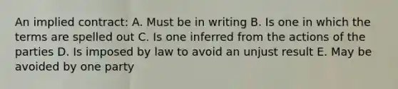 An implied contract: A. Must be in writing B. Is one in which the terms are spelled out C. Is one inferred from the actions of the parties D. Is imposed by law to avoid an unjust result E. May be avoided by one party