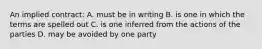 An implied contract: A. must be in writing B. is one in which the terms are spelled out C. is one inferred from the actions of the parties D. may be avoided by one party