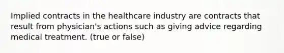 Implied contracts in the healthcare industry are contracts that result from physician's actions such as giving advice regarding medical treatment. (true or false)