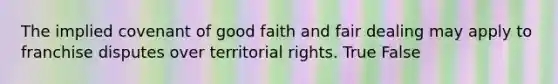 The implied covenant of good faith and fair dealing may apply to franchise disputes over territorial rights. True False