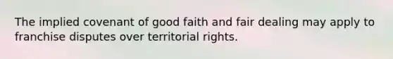 The implied covenant of good faith and fair dealing may apply to franchise disputes over territorial rights.