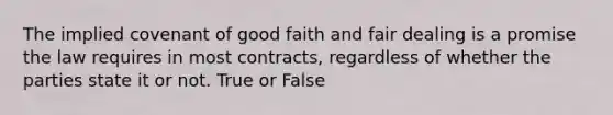 The implied covenant of good faith and fair dealing is a promise the law requires in most contracts, regardless of whether the parties state it or not. True or False