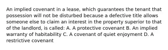 An implied covenant in a lease, which guarantees the tenant that possession will not be disturbed because a defective title allows someone else to claim an interest in the property superior to that of the landlord, is called: A. A protective covenant B. An implied warranty of habitability C. A covenant of quiet enjoyment D. A restrictive covenant