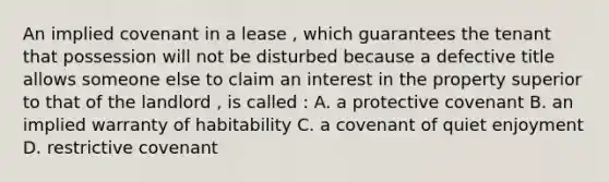 An implied covenant in a lease , which guarantees the tenant that possession will not be disturbed because a defective title allows someone else to claim an interest in the property superior to that of the landlord , is called : A. a protective covenant B. an implied warranty of habitability C. a covenant of quiet enjoyment D. restrictive covenant