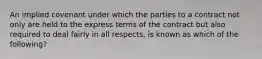 An implied covenant under which the parties to a contract not only are held to the express terms of the contract but also required to deal fairly in all​ respects, is known as which of the​ following?