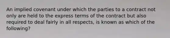 An implied covenant under which the parties to a contract not only are held to the express terms of the contract but also required to deal fairly in all​ respects, is known as which of the​ following?