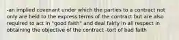 -an implied covenant under which the parties to a contract not only are held to the express terms of the contract but are also required to act in "good faith" and deal fairly in all respect in obtaining the objective of the contract -tort of bad faith