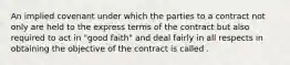 An implied covenant under which the parties to a contract not only are held to the express terms of the contract but also required to act in "good faith" and deal fairly in all respects in obtaining the objective of the contract is called .