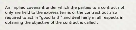 An implied covenant under which the parties to a contract not only are held to the express terms of the contract but also required to act in "good faith" and deal fairly in all respects in obtaining the objective of the contract is called .