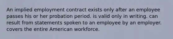 An implied employment contract exists only after an employee passes his or her probation period. is valid only in writing. can result from statements spoken to an employee by an employer. covers the entire American workforce.