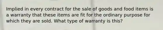 Implied in every contract for the sale of goods and food items is a warranty that these items are fit for the ordinary purpose for which they are sold. What type of warranty is this?