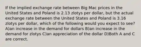 If the implied exchange rate between Big Mac prices in the United States and Poland is 2.13 zlotys per dollar, but the actual exchange rate between the United States and Poland is 3.16 zlotys per dollar, which of the following would you expect to see? A)an increase in the demand for dollars B)an increase in the demand for zlotys C)an appreciation of the dollar D)Both A and C are correct.