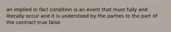 an implied in fact condition is an event that must fully and literally occur and it is understood by the parties to the part of the contract true false