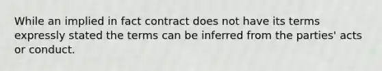 While an implied in fact contract does not have its terms expressly stated the terms can be inferred from the parties' acts or conduct.