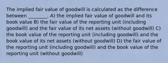 The implied fair value of goodwill is calculated as the difference between ________. A) the implied fair value of goodwill and its book value B) the fair value of the reporting unit (including goodwill) and the fair value of its net assets (without goodwill) C) the book value of the reporting unit (including goodwill) and the book value of its net assets (without goodwill) D) the fair value of the reporting unit (including goodwill) and the book value of the reporting unit (without goodwill)