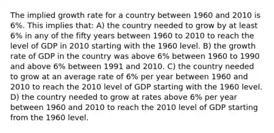 The implied growth rate for a country between 1960 and 2010 is 6%. This implies that: A) the country needed to grow by at least 6% in any of the fifty years between 1960 to 2010 to reach the level of GDP in 2010 starting with the 1960 level. B) the growth rate of GDP in the country was above 6% between 1960 to 1990 and above 6% between 1991 and 2010. C) the country needed to grow at an average rate of 6% per year between 1960 and 2010 to reach the 2010 level of GDP starting with the 1960 level. D) the country needed to grow at rates above 6% per year between 1960 and 2010 to reach the 2010 level of GDP starting from the 1960 level.