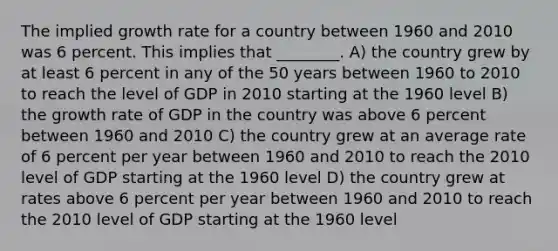 The implied growth rate for a country between 1960 and 2010 was 6 percent. This implies that ________. A) the country grew by at least 6 percent in any of the 50 years between 1960 to 2010 to reach the level of GDP in 2010 starting at the 1960 level B) the growth rate of GDP in the country was above 6 percent between 1960 and 2010 C) the country grew at an average rate of 6 percent per year between 1960 and 2010 to reach the 2010 level of GDP starting at the 1960 level D) the country grew at rates above 6 percent per year between 1960 and 2010 to reach the 2010 level of GDP starting at the 1960 level