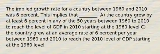 The implied growth rate for a country between 1960 and 2010 was 6 percent. This implies that ________. A) the country grew by at least 6 percent in any of the 50 years between 1960 to 2010 to reach the level of GDP in 2010 starting at the 1960 level C) the country grew at an average rate of 6 percent per year between 1960 and 2010 to reach the 2010 level of GDP starting at the 1960 level