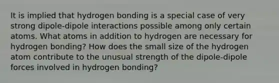 It is implied that hydrogen bonding is a special case of very strong dipole-dipole interactions possible among only certain atoms. What atoms in addition to hydrogen are necessary for hydrogen bonding? How does the small size of the hydrogen atom contribute to the unusual strength of the dipole-dipole forces involved in hydrogen bonding?