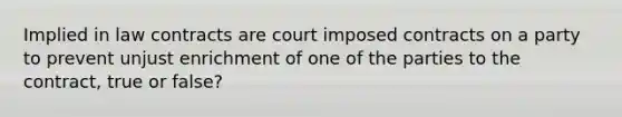 Implied in law contracts are court imposed contracts on a party to prevent unjust enrichment of one of the parties to the contract, true or false?