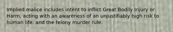 Implied malice includes intent to inflict Great Bodily Injury or Harm, acting with an awareness of an unjustifiably high risk to human life, and the felony murder rule.