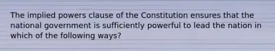 The implied powers clause of the Constitution ensures that the national government is sufficiently powerful to lead the nation in which of the following ways?