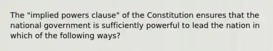 The "implied powers clause" of the Constitution ensures that the national government is sufficiently powerful to lead the nation in which of the following ways?