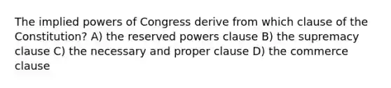 The implied powers of Congress derive from which clause of the Constitution? A) the reserved powers clause B) the supremacy clause C) the necessary and proper clause D) the commerce clause