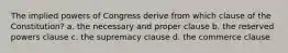 The implied powers of Congress derive from which clause of the Constitution? a. the necessary and proper clause b. the reserved powers clause c. the supremacy clause d. the commerce clause